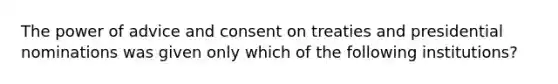 The power of advice and consent on treaties and presidential nominations was given only which of the following institutions?