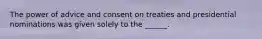 The power of advice and consent on treaties and presidential nominations was given solely to the ______.