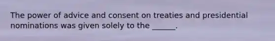 The power of advice and consent on treaties and presidential nominations was given solely to the ______.