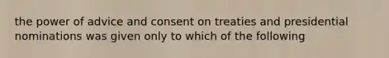 the power of advice and consent on treaties and presidential nominations was given only to which of the following