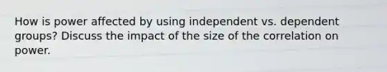 How is power affected by using independent vs. dependent groups? Discuss the impact of the size of the correlation on power.