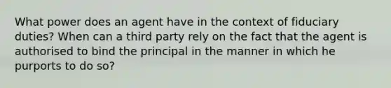 What power does an agent have in the context of fiduciary duties? When can a third party rely on the fact that the agent is authorised to bind the principal in the manner in which he purports to do so?