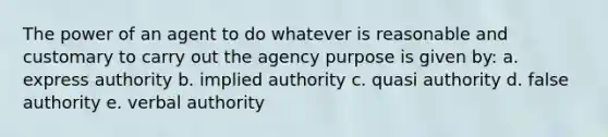 The power of an agent to do whatever is reasonable and customary to carry out the agency purpose is given by: a. express authority b. implied authority c. quasi authority d. false authority e. verbal authority