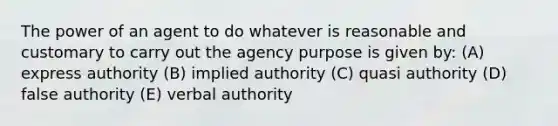 The power of an agent to do whatever is reasonable and customary to carry out the agency purpose is given by: (A) express authority (B) implied authority (C) quasi authority (D) false authority (E) verbal authority