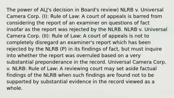 The power of ALJ's decision in Board's review) NLRB v. Universal Camera Corp. (I): Rule of Law: A court of appeals is barred from considering the report of an examiner on questions of fact insofar as the report was rejected by the NLRB. NLRB v. Universal Camera Corp. (II): Rule of Law: A court of appeals is not to completely disregard an examiner's report which has been rejected by the NLRB (P) in its findings of fact, but must inquire into whether the report was overruled based on a very substantial preponderance in the record. Universal Camera Corp. v. NLRB: Rule of Law: A reviewing court may set aside factual findings of the NLRB when such findings are found not to be supported by substantial evidence in the record viewed as a whole.