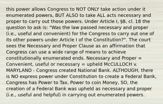 this power allows Congress to NOT ONLY take action under it enumerated powers, BUT ALSO to take ALL acts necessary and proper to carry out those powers. Under Article I, §8, cl. 18 the question to ask is: "Was the law passed necessary and proper (i.e., useful and convenient) for the Congress to carry out one of its other powers under Article I of the Constitution?". The court sees the Necessary and Proper Clause as an affirmation that Congress can use a wide range of means to achieve constitutionally enumerated ends. Necessary and Proper = Convenient, useful or necessary = upheld McCULLOCH v. MARYLAND - Congress created National Bank. ALTHOUGH, there is NO express power under Constitution to create a Federal Bank, Congress has Power to Tax, Power to coin Money, SO, the creation of a Federal Bank was upheld as necessary and proper (i.e., useful and helpful) in carrying out enumerated powers.