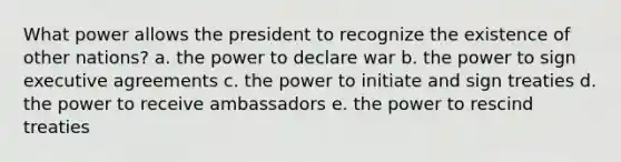 What power allows the president to recognize the existence of other nations? a. the power to declare war b. the power to sign executive agreements c. the power to initiate and sign treaties d. the power to receive ambassadors e. the power to rescind treaties