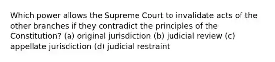 Which power allows the Supreme Court to invalidate acts of the other branches if they contradict the principles of the Constitution? (a) original jurisdiction (b) judicial review (c) appellate jurisdiction (d) judicial restraint