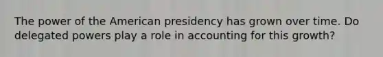 The power of the American presidency has grown over time. Do delegated powers play a role in accounting for this growth?