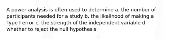 A power analysis is often used to determine a. the number of participants needed for a study b. the likelihood of making a Type I error c. the strength of the independent variable d. whether to reject the null hypothesis