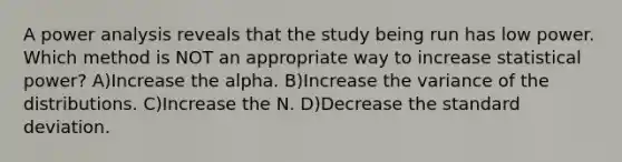 A power analysis reveals that the study being run has low power. Which method is NOT an appropriate way to increase statistical power? A)Increase the alpha. B)Increase the variance of the distributions. C)Increase the N. D)Decrease the standard deviation.