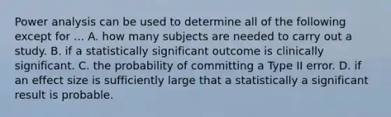 Power analysis can be used to determine all of the following except for ... A. how many subjects are needed to carry out a study. B. if a statistically significant outcome is clinically significant. C. the probability of committing a Type II error. D. if an effect size is sufficiently large that a statistically a significant result is probable.