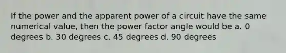 If the power and the apparent power of a circuit have the same numerical value, then the power factor angle would be a. 0 degrees b. 30 degrees c. 45 degrees d. 90 degrees