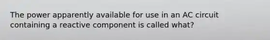 The power apparently available for use in an AC circuit containing a reactive component is called what?