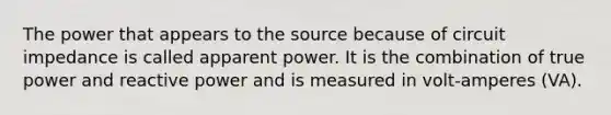 The power that appears to the source because of circuit impedance is called apparent power. It is the combination of true power and reactive power and is measured in volt-amperes (VA).