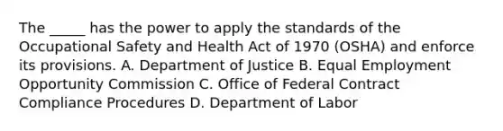 The _____ has the power to apply the standards of the Occupational Safety and Health Act of 1970 (OSHA) and enforce its provisions. A. Department of Justice B. Equal Employment Opportunity Commission C. Office of Federal Contract Compliance Procedures D. Department of Labor