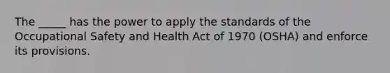 The _____ has the power to apply the standards of the Occupational Safety and Health Act of 1970 (OSHA) and enforce its provisions.