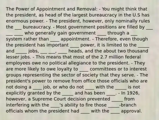 The Power of Appointment and Removal: - You might think that the president, as head of the largest bureaucracy in the U.S has enormous power. - The president, however, only nominally rules the ___ bureaucracy. - Most government positions are filled by ___ ___ ____ who generally gain government ____ through a ___ system rather than ____ appointment. - Therefore, even though the president has important ____ power, it is limited to the _____ and _____ jobs, ___ ___, ____ heads, and the about two thousand lesser jobs. - This means that most of the 2.7 million federal employees owe no political allegiance to the president. - They are more likely to owe loyalty to ____ committees or to interest groups representing the sector of society that they serve. - The president's power to remove from office those officials who are not doing a ____ job, or who do not ____ with the _____ is not explicitly granted by the _____ and has been ____. - In 1926, however, a Supreme Court decision prevented _____ from interfering with the ____'s ability to fire those _____-branch officials whom the president had ____ with the ____ approval.