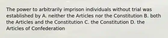 The power to arbitrarily imprison individuals without trial was established by A. neither the Articles nor the Constitution B. both the Articles and the Constitution C. the Constitution D. the Articles of Confederation