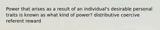 Power that arises as a result of an individual's desirable personal traits is known as what kind of power? distributive coercive referent reward