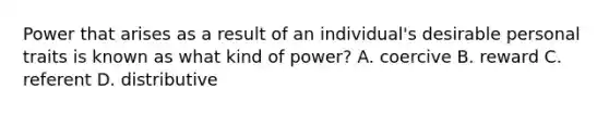 Power that arises as a result of an individual's desirable personal traits is known as what kind of power? A. coercive B. reward C. referent D. distributive