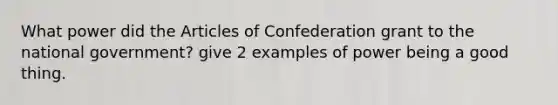 What power did <a href='https://www.questionai.com/knowledge/k5NDraRCFC-the-articles-of-confederation' class='anchor-knowledge'>the articles of confederation</a> grant to the national government? give 2 examples of power being a good thing.