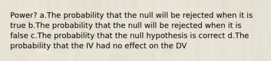 Power? a.The probability that the null will be rejected when it is true b.The probability that the null will be rejected when it is false c.The probability that the null hypothesis is correct d.The probability that the IV had no effect on the DV