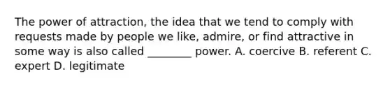 The power of attraction, the idea that we tend to comply with requests made by people we like, admire, or find attractive in some way is also called ________ power. A. coercive B. referent C. expert D. legitimate