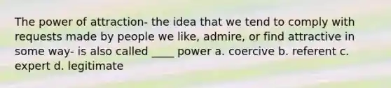 The power of attraction- the idea that we tend to comply with requests made by people we like, admire, or find attractive in some way- is also called ____ power a. coercive b. referent c. expert d. legitimate