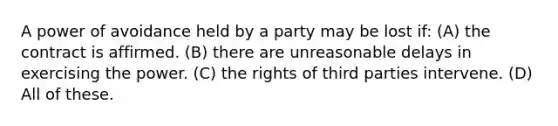 A power of avoidance held by a party may be lost if: (A) the contract is affirmed. (B) there are unreasonable delays in exercising the power. (C) the rights of third parties intervene. (D) All of these.