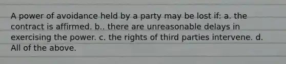 A power of avoidance held by a party may be lost if: a. the contract is affirmed. b.. there are unreasonable delays in exercising the power. c. the rights of third parties intervene. d. All of the above.