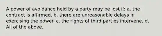 A power of avoidance held by a party may be lost if: a. the contract is affirmed. b. there are unreasonable delays in exercising the power. c. the rights of third parties intervene. d. All of the above.