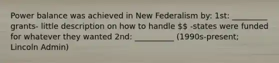 Power balance was achieved in New Federalism by: 1st: _________ grants- little description on how to handle  -states were funded for whatever they wanted 2nd: __________ (1990s-present; Lincoln Admin)