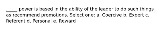 _____ power is based in the ability of the leader to do such things as recommend promotions. Select one: a. Coercive b. Expert c. Referent d. Personal e. Reward