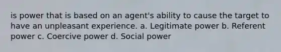 is power that is based on an agent's ability to cause the target to have an unpleasant experience. a. Legitimate power b. Referent power c. Coercive power d. Social power