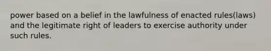 power based on a belief in the lawfulness of enacted rules(laws) and the legitimate right of leaders to exercise authority under such rules.