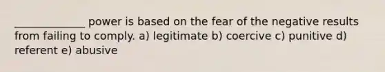 _____________ power is based on the fear of the negative results from failing to comply. a) legitimate b) coercive c) punitive d) referent e) abusive