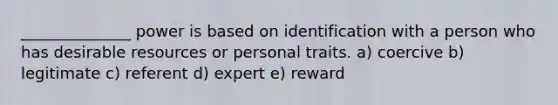 ______________ power is based on identification with a person who has desirable resources or personal traits. a) coercive b) legitimate c) referent d) expert e) reward