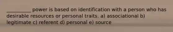 __________ power is based on identification with a person who has desirable resources or personal traits. a) associational b) legitimate c) referent d) personal e) source