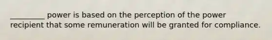 _________ power is based on the perception of the power recipient that some remuneration will be granted for compliance.