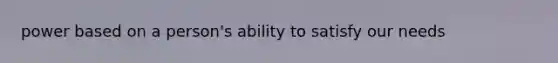 power based on a person's ability to satisfy our needs