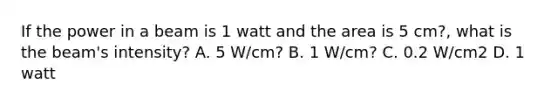 If the power in a beam is 1 watt and the area is 5 cm?, what is the beam's intensity? A. 5 W/cm? B. 1 W/cm? C. 0.2 W/cm2 D. 1 watt