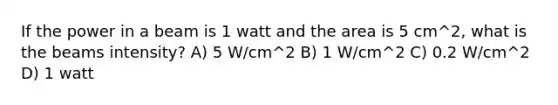 If the power in a beam is 1 watt and the area is 5 cm^2, what is the beams intensity? A) 5 W/cm^2 B) 1 W/cm^2 C) 0.2 W/cm^2 D) 1 watt