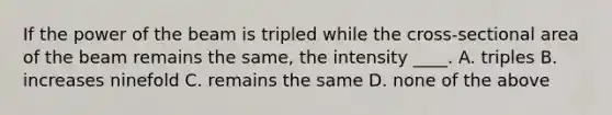 If the power of the beam is tripled while the cross-sectional area of the beam remains the same, the intensity ____. A. triples B. increases ninefold C. remains the same D. none of the above