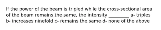 If the power of the beam is tripled while the cross-sectional area of the beam remains the same, the intensity _________ a- triples b- increases ninefold c- remains the same d- none of the above