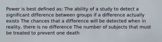 Power is best defined as: The ability of a study to detect a significant difference between groups if a difference actually exists The chances that a difference will be detected when in reality, there is no difference The number of subjects that must be treated to prevent one death