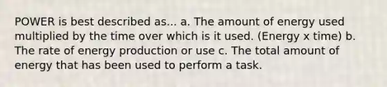 POWER is best described as... a. The amount of energy used multiplied by the time over which is it used. (Energy x time) b. The rate of <a href='https://www.questionai.com/knowledge/k3xoUYcii1-energy-production' class='anchor-knowledge'>energy production</a> or use c. The total amount of energy that has been used to perform a task.