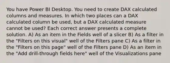 You have Power BI Desktop. You need to create DAX calculated columns and measures. In which two places can a DAX calculated column be used, but a DAX calculated measure cannot be used? Each correct answer presents a complete solution. A) As an item in the Fields well of a slicer B) As a filter in the "Filters on this visual" well of the Filters pane C) As a filter in the "Filters on this page" well of the Filters pane D) As an item in the "Add drill-through fields here" well of the Visualizations pane