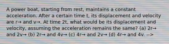 A power boat, starting from rest, maintains a constant acceleration. After a certain time t, its displacement and velocity are r→ and v→. At time 2t, what would be its displacement and velocity, assuming the acceleration remains the same? (a) 2r→ and 2v→ (b) 2r→ and 4v→ (c) 4r→ and 2v→ (d) 4r→ and 4v. -->