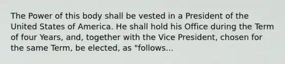 The Power of this body shall be vested in a President of the United States of America. He shall hold his Office during the Term of four Years, and, together with the Vice President, chosen for the same Term, be elected, as "follows...